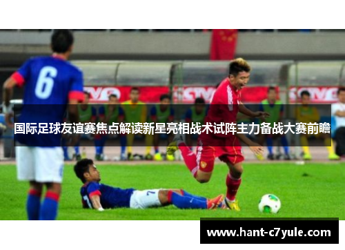 国际足球友谊赛焦点解读新星亮相战术试阵主力备战大赛前瞻