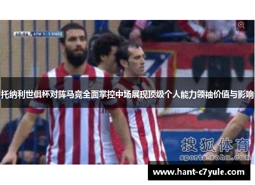 托纳利世俱杯对阵马竞全面掌控中场展现顶级个人能力领袖价值与影响